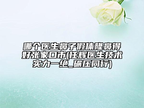 哪个医生鼻子假体隆鼻得好张家口市(任辉医生技术实力一绝_碾压同行)
