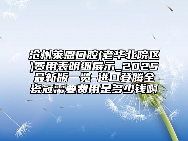 沧州莱恩口腔(老华北院区)费用表明细展示_2025最新版一览-进口登腾全瓷冠需要费用是多少钱啊