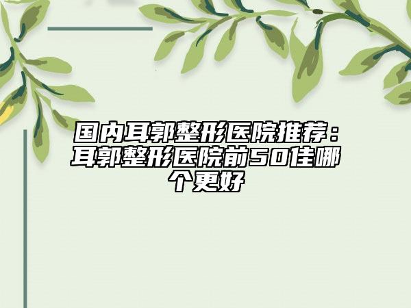 国内耳郭整形医院推荐：耳郭整形医院前50佳哪个更好