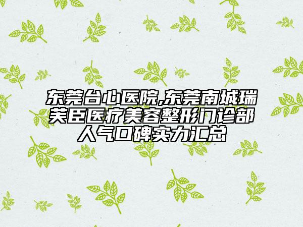 东莞台心医院,东莞南城瑞芙臣医疗美容整形门诊部人气口碑实力汇总
