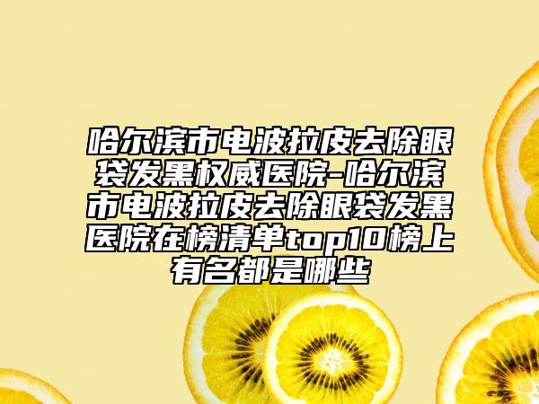 哈尔滨市电波拉皮去除眼袋发黑权威医院-哈尔滨市电波拉皮去除眼袋发黑医院在榜清单top10榜上有名都是哪些