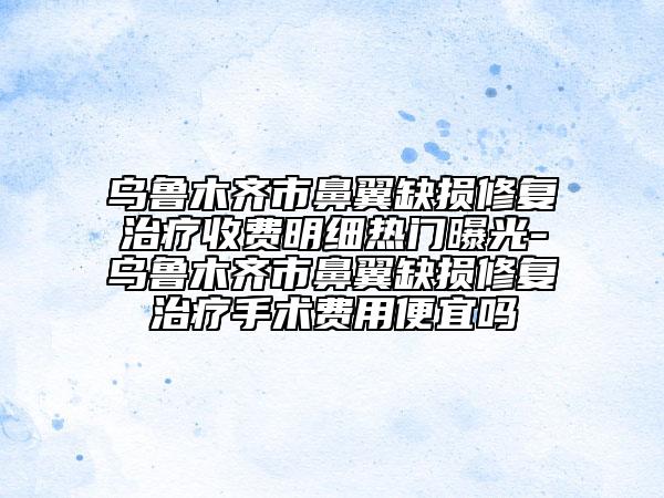 乌鲁木齐市鼻翼缺损修复治疗收费明细热门曝光-乌鲁木齐市鼻翼缺损修复治疗手术费用便宜吗