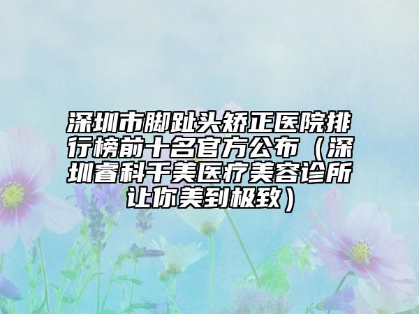 深圳市脚趾头矫正医院排行榜前十名官方公布（深圳睿科千美医疗美容诊所让你美到极致）