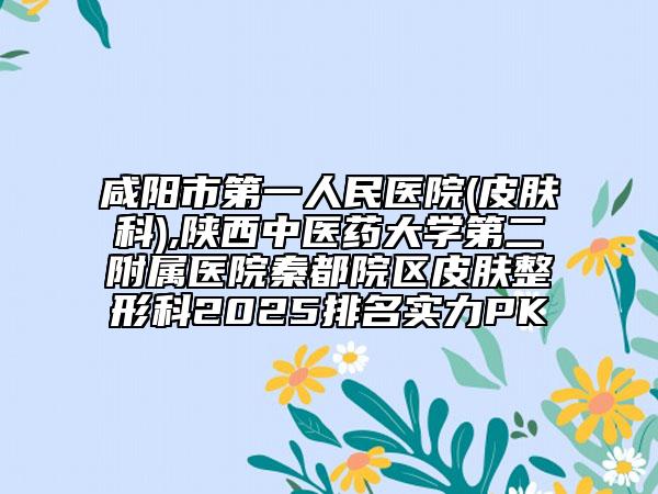 咸阳市第一人民医院(皮肤科),陕西中医药大学第二附属医院秦都院区皮肤整形科2025排名实力PK