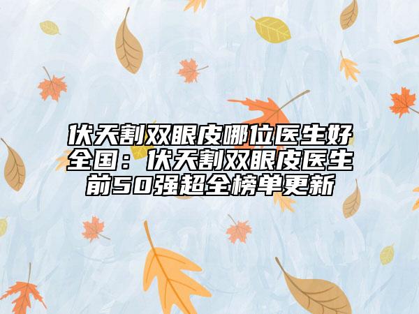 伏天割双眼皮哪位医生好全国：伏天割双眼皮医生前50强超全榜单更新