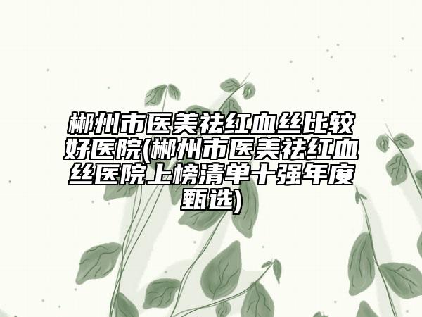 郴州市医美祛红血丝比较好医院(郴州市医美祛红血丝医院上榜清单十强年度甄选)