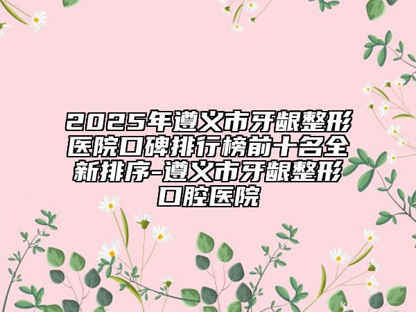 2025年遵义市牙龈整形医院口碑排行榜前十名全新排序-遵义市牙龈整形口腔医院