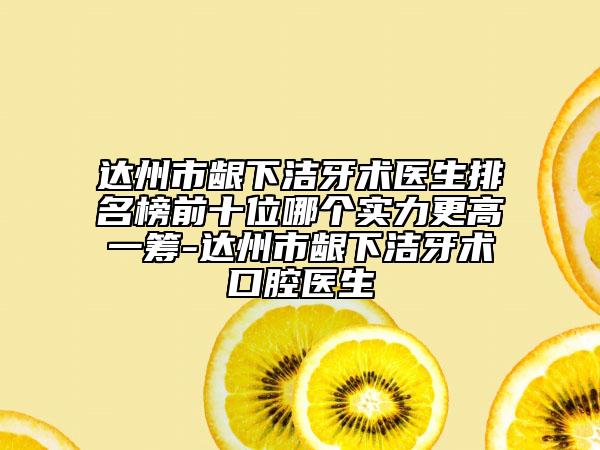 达州市龈下洁牙术医生排名榜前十位哪个实力更高一筹-达州市龈下洁牙术口腔医生