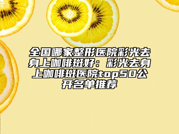 全国哪家整形医院彩光去身上咖啡斑好：彩光去身上咖啡斑医院top50公开名单推荐