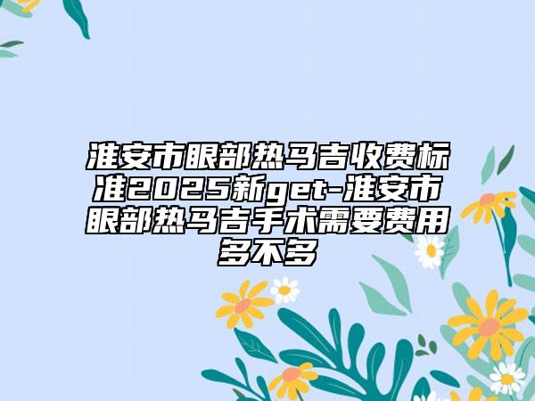 淮安市眼部热马吉收费标准2025新get-淮安市眼部热马吉手术需要费用多不多