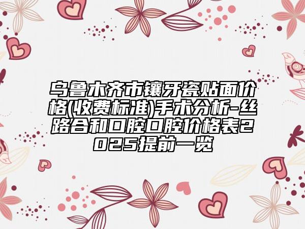 乌鲁木齐市镶牙瓷贴面价格(收费标准)手术分析-丝路合和口腔口腔价格表2025提前一览