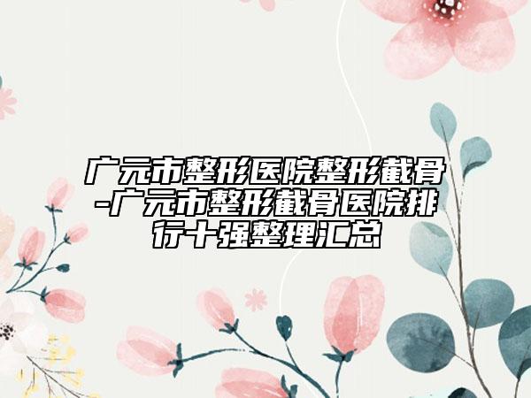 广元市整形医院整形截骨-广元市整形截骨医院排行十强整理汇总