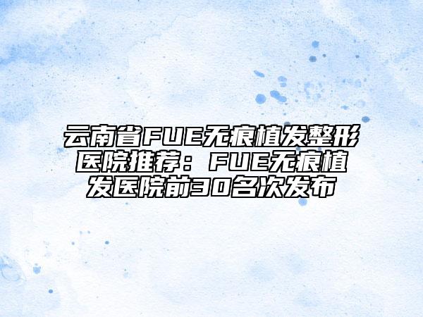 云南省FUE无痕植发整形医院推荐：FUE无痕植发医院前30名次发布