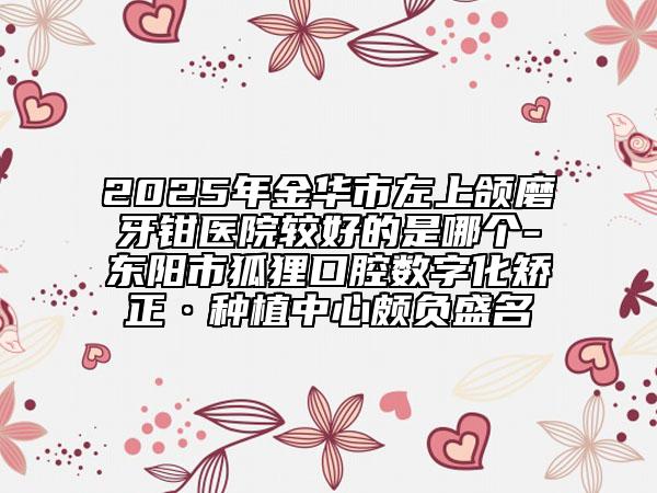 2025年金华市左上颌磨牙钳医院较好的是哪个-东阳市狐狸口腔数字化矫正·种植中心颇负盛名