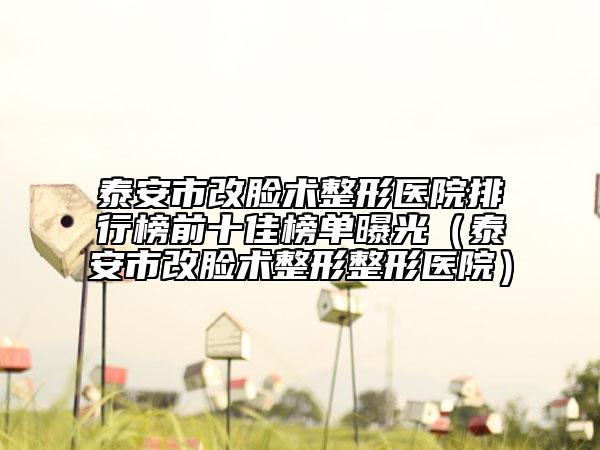 泰安市改脸术整形医院排行榜前十佳榜单曝光（泰安市改脸术整形整形医院）