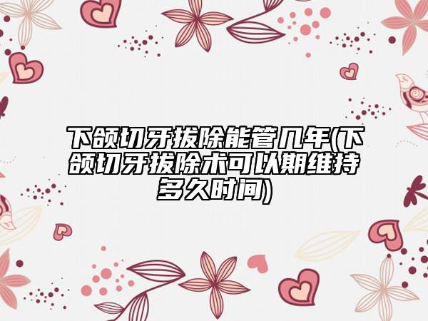 下颌切牙拔除能管几年(下颌切牙拔除术可以期维持多久时间)