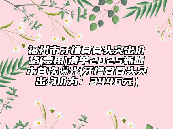 福州市牙槽骨骨头突出价格(费用)清单2025新版本首次曝光(牙槽骨骨头突出均价为：3446元）