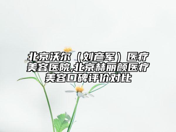 北京沃尔（刘彦军）医疗美容医院,北京赫丽颜医疗美容口碑评价对比