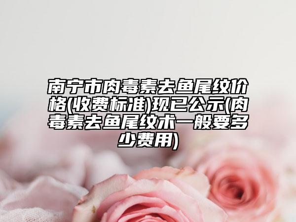 南宁市肉毒素去鱼尾纹价格(收费标准)现已公示(肉毒素去鱼尾纹术一般要多少费用)