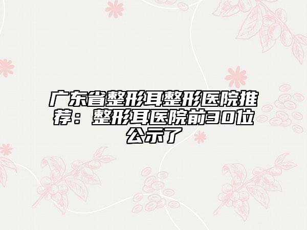 广东省整形耳整形医院推荐：整形耳医院前30位公示了