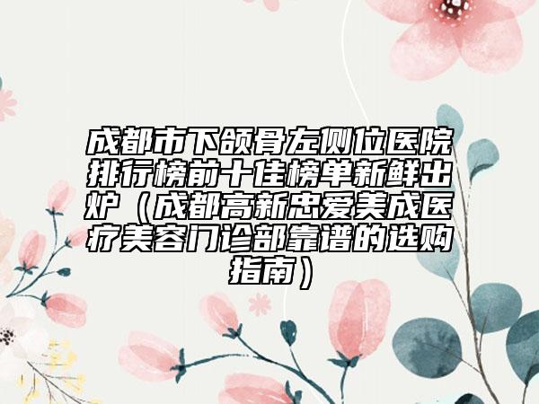 成都市下颌骨左侧位医院排行榜前十佳榜单新鲜出炉（成都高新忠爱美成医疗美容门诊部靠谱的选购指南）