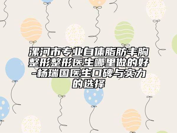 漯河市专业自体脂肪丰胸整形整形医生哪里做的好-杨瑞国医生口碑与实力的选择