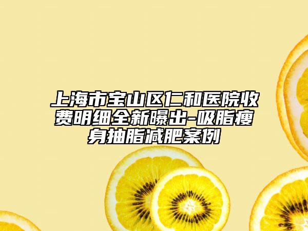 上海市宝山区仁和医院收费明细全新曝出-吸脂瘦身抽脂减肥案例