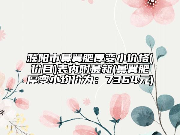 濮阳市鼻翼肥厚变小价格(价目)表内附最新(鼻翼肥厚变小均价为：7364元)