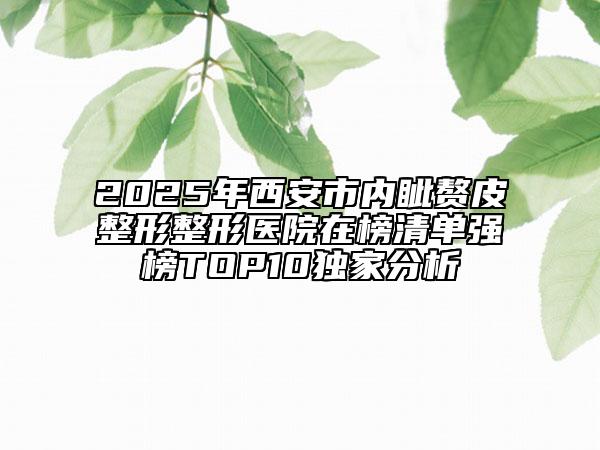 2025年西安市内眦赘皮整形整形医院在榜清单强榜TOP10独家分析