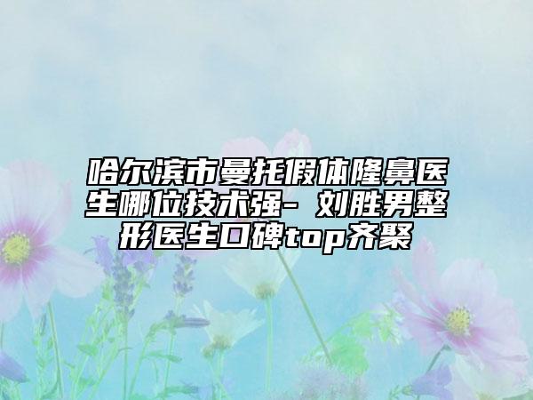 哈尔滨市曼托假体隆鼻医生哪位技术强-​刘胜男整形医生口碑top齐聚