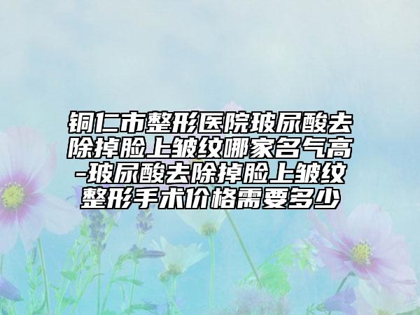 铜仁市整形医院玻尿酸去除掉脸上皱纹哪家名气高-玻尿酸去除掉脸上皱纹整形手术价格需要多少