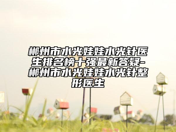 郴州市水光娃娃水光针医生排名榜十强最新答疑-郴州市水光娃娃水光针整形医生