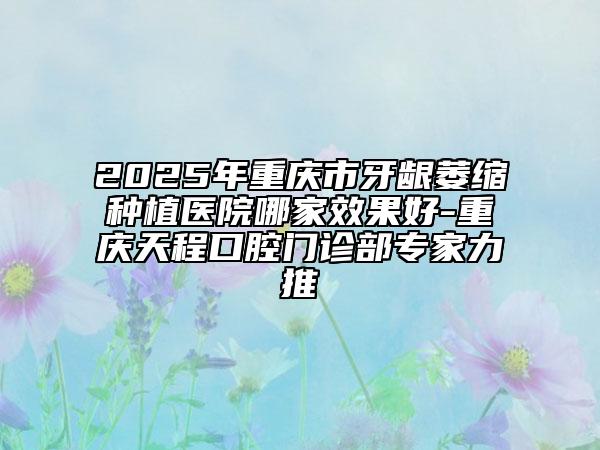 2025年重庆市牙龈萎缩种植医院哪家效果好-重庆天程口腔门诊部专家力推