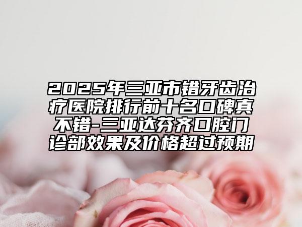 2025年三亚市错牙齿治疗医院排行前十名口碑真不错-三亚达芬齐口腔门诊部效果及价格超过预期