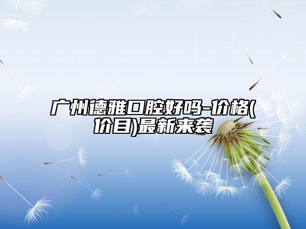 广州德雅口腔好吗-价格(价目)最新来袭