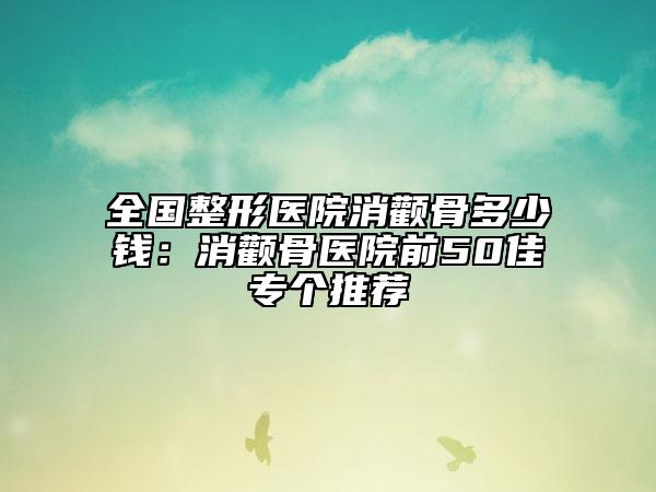 全国整形医院消颧骨多少钱：消颧骨医院前50佳专个推荐
