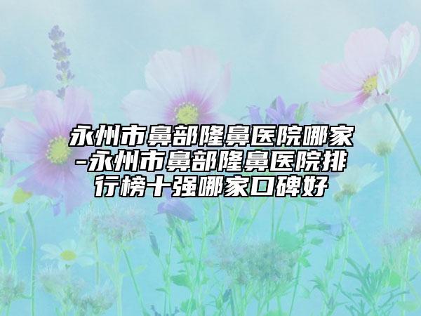 永州市鼻部隆鼻医院哪家-永州市鼻部隆鼻医院排行榜十强哪家口碑好