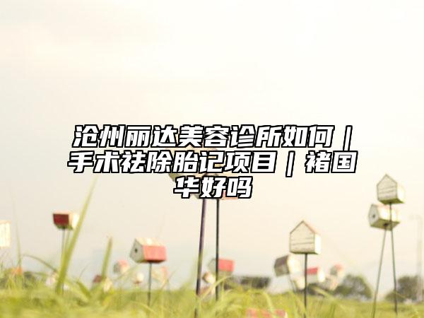 沧州丽达美容诊所如何｜手术祛除胎记项目｜褚国华好吗