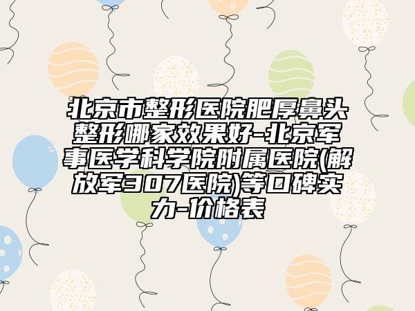 北京市整形医院肥厚鼻头整形哪家效果好-北京军事医学科学院附属医院(解放军307医院)等口碑实力-价格表