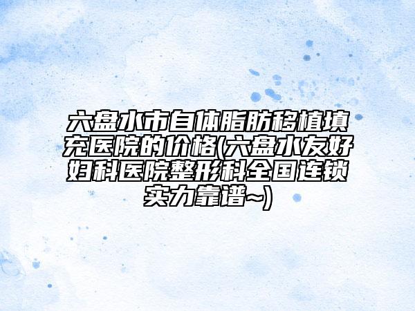 六盘水市自体脂肪移植填充医院的价格(六盘水友好妇科医院整形科全国连锁实力靠谱~)