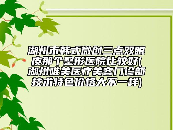 湖州市韩式微创三点双眼皮那个整形医院比较好(湖州唯美医疗美容门诊部技术特色价格大不一样)