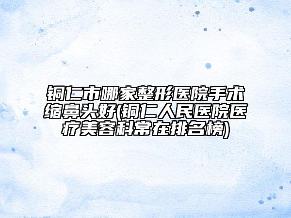 铜仁市哪家整形医院手术缩鼻头好(铜仁人民医院医疗美容科常在排名榜)