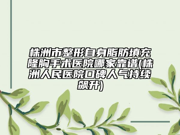 株洲市整形自身脂肪填充隆胸手术医院哪家靠谱(株洲人民医院口碑人气持续飙升)