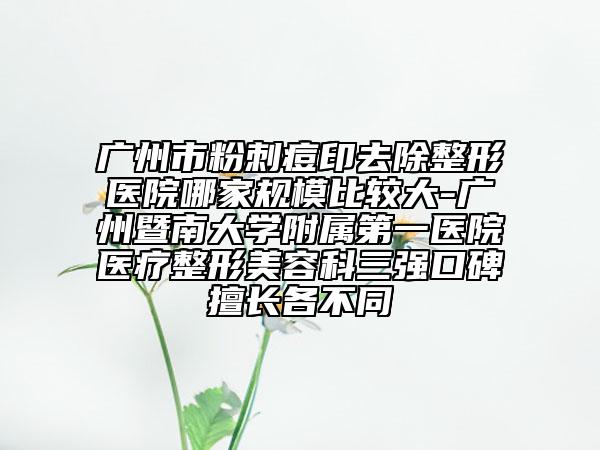 广州市粉刺痘印去除整形医院哪家规模比较大-广州暨南大学附属第一医院医疗整形美容科三强口碑擅长各不同