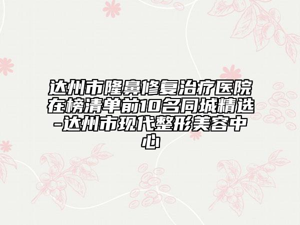 达州市隆鼻修复治疗医院在榜清单前10名同城精选-达州市现代整形美容中心