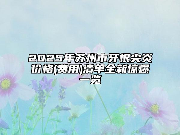 2025年苏州市牙根尖炎价格(费用)清单全新惊爆一览