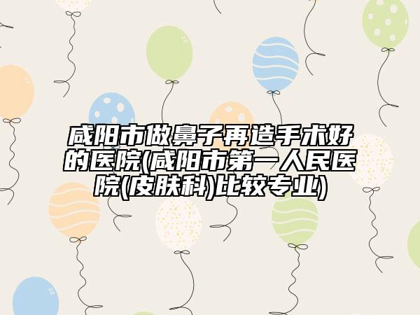 咸阳市做鼻子再造手术好的医院(咸阳市第一人民医院(皮肤科)比较专业)