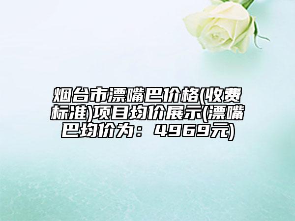 烟台市漂嘴巴价格(收费标准)项目均价展示(漂嘴巴均价为：4969元)