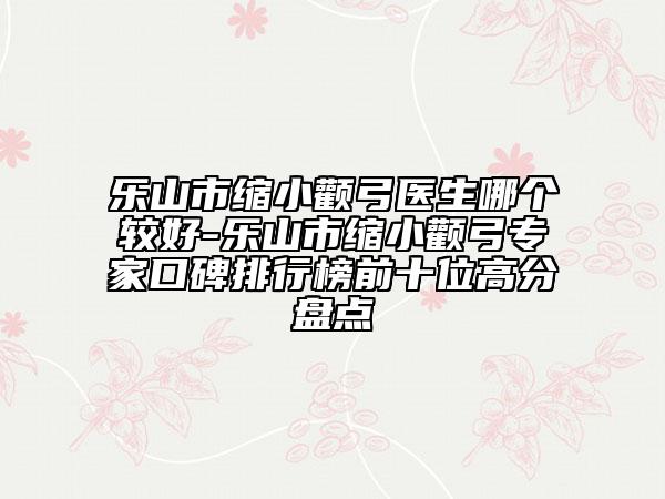 乐山市缩小颧弓医生哪个较好-乐山市缩小颧弓专家口碑排行榜前十位高分盘点