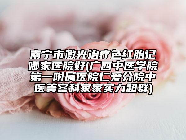 南宁市激光治疗色红胎记哪家医院好(广西中医学院第一附属医院仁爱分院中医美容科家家实力超群)